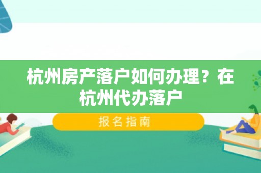 杭州房产落户如何办理？在杭州代办落户