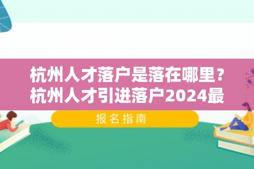 杭州人才落户是落在哪里？杭州人才引进落户2024最新版！